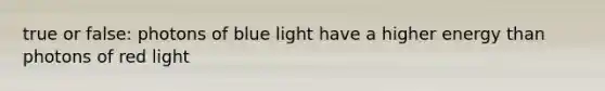 true or false: photons of blue light have a higher energy than photons of red light