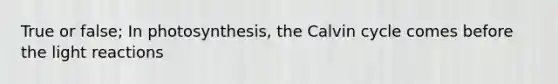 True or false; In photosynthesis, the Calvin cycle comes before the light reactions