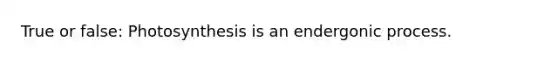 True or false: Photosynthesis is an endergonic process.