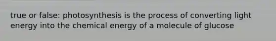 true or false: photosynthesis is the process of converting light energy into the chemical energy of a molecule of glucose