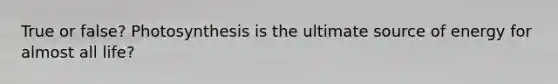 True or false? Photosynthesis is the ultimate source of energy for almost all life?