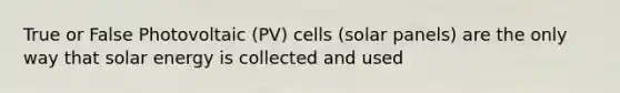 True or False Photovoltaic (PV) cells (solar panels) are the only way that solar energy is collected and used