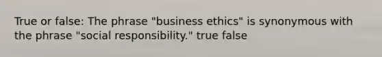 True or false: The phrase "business ethics" is synonymous with the phrase "social responsibility." true false