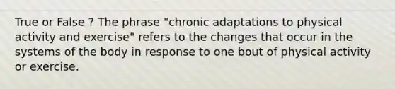 True or False ? The phrase "chronic adaptations to physical activity and exercise" refers to the changes that occur in the systems of the body in response to one bout of physical activity or exercise.