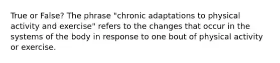 True or False? The phrase "chronic adaptations to physical activity and exercise" refers to the changes that occur in the systems of the body in response to one bout of physical activity or exercise.