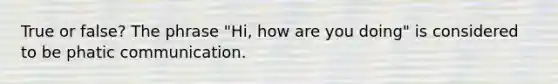 True or false? The phrase "Hi, how are you doing" is considered to be phatic communication.