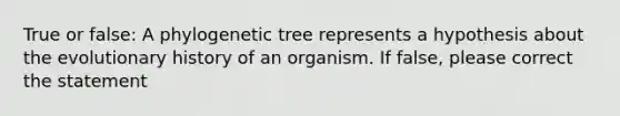 True or false: A phylogenetic tree represents a hypothesis about the evolutionary history of an organism. If false, please correct the statement