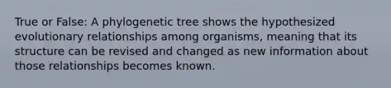 True or False: A phylogenetic tree shows the hypothesized evolutionary relationships among organisms, meaning that its structure can be revised and changed as new information about those relationships becomes known.