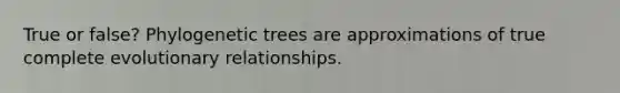 True or false? Phylogenetic trees are approximations of true complete evolutionary relationships.