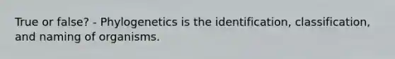 True or false? - Phylogenetics is the identification, classification, and naming of organisms.