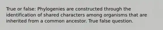 True or false: Phylogenies are constructed through the identification of shared characters among organisms that are inherited from a common ancestor. True false question.