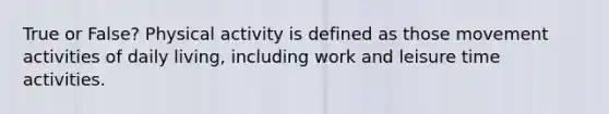 True or False? Physical activity is defined as those movement activities of daily living, including work and leisure time activities.