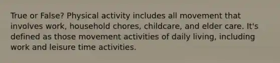 True or False? Physical activity includes all movement that involves work, household chores, childcare, and elder care. It's defined as those movement activities of daily living, including work and leisure time activities.