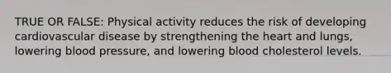 TRUE OR FALSE: Physical activity reduces the risk of developing cardiovascular disease by strengthening the heart and lungs, lowering blood pressure, and lowering blood cholesterol levels.