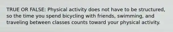 TRUE OR FALSE: Physical activity does not have to be structured, so the time you spend bicycling with friends, swimming, and traveling between classes counts toward your physical activity.