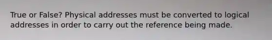 True or False? Physical addresses must be converted to logical addresses in order to carry out the reference being made.