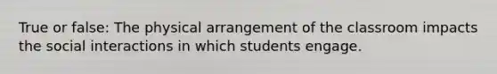 True or false: The physical arrangement of the classroom impacts the social interactions in which students engage.