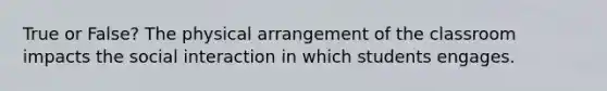 True or False? The physical arrangement of the classroom impacts the social interaction in which students engages.