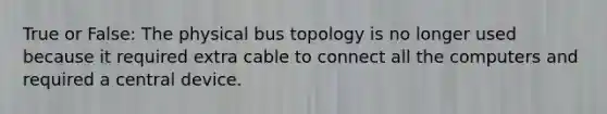 True or False: The physical bus topology is no longer used because it required extra cable to connect all the computers and required a central device.