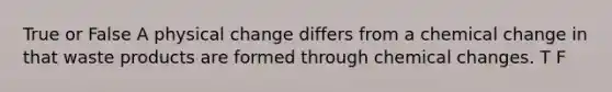 True or False A physical change differs from a chemical change in that waste products are formed through chemical changes. T F