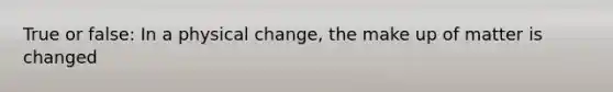 True or false: In a physical change, the make up of matter is changed