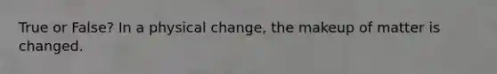 True or False? In a physical change, the makeup of matter is changed.