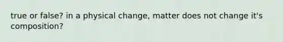 true or false? in a physical change, matter does not change it's composition?