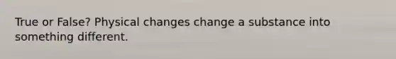 True or False? Physical changes change a substance into something different.