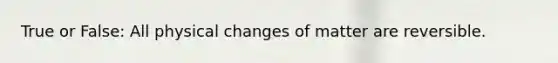 True or False: All physical changes of matter are reversible.