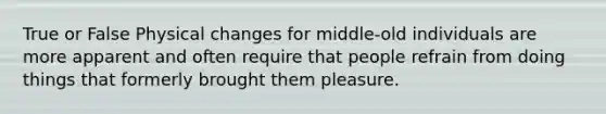 True or False Physical changes for middle-old individuals are more apparent and often require that people refrain from doing things that formerly brought them pleasure.
