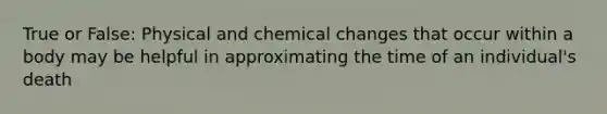 True or False: Physical and chemical changes that occur within a body may be helpful in approximating the time of an individual's death