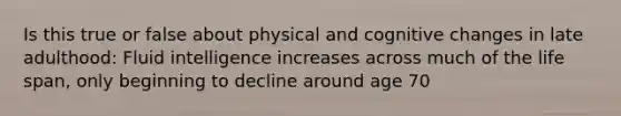 Is this true or false about physical and cognitive changes in late adulthood: Fluid intelligence increases across much of the life span, only beginning to decline around age 70