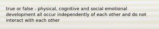 true or false - physical, cognitive and social emotional development all occur independently of each other and do not interact with each other