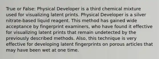 True or False: Physical Developer is a third chemical mixture used for visualizing latent prints. Physical Developer is a silver nitrate-based liquid reagent. This method has gained wide acceptance by fingerprint examiners, who have found it effective for visualizing latent prints that remain undetected by the previously described methods. Also, this technique is very effective for developing latent fingerprints on porous articles that may have been wet at one time.