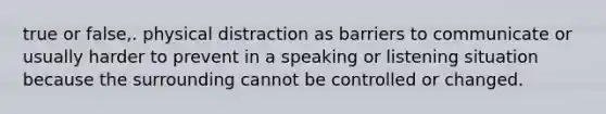 true or false,. physical distraction as barriers to communicate or usually harder to prevent in a speaking or listening situation because the surrounding cannot be controlled or changed.