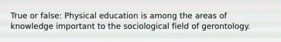 True or false: Physical education is among the areas of knowledge important to the sociological field of gerontology.