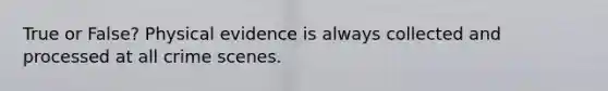 True or False? Physical evidence is always collected and processed at all crime scenes.