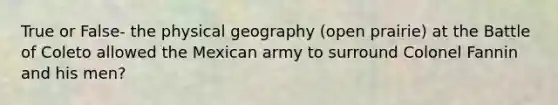 True or False- the physical geography (open prairie) at the Battle of Coleto allowed the Mexican army to surround Colonel Fannin and his men?