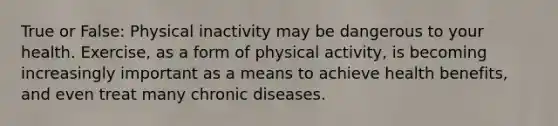 True or False: Physical inactivity may be dangerous to your health. Exercise, as a form of physical activity, is becoming increasingly important as a means to achieve health benefits, and even treat many chronic diseases.