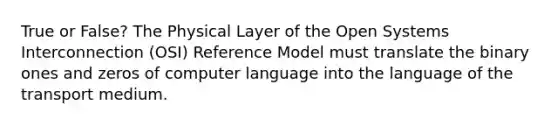 True or False? The Physical Layer of the Open Systems Interconnection (OSI) Reference Model must translate the binary ones and zeros of computer language into the language of the transport medium.