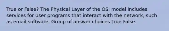 True or False? The Physical Layer of the OSI model includes services for user programs that interact with the network, such as email software. Group of answer choices True False