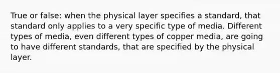 True or false: when the physical layer specifies a standard, that standard only applies to a very specific type of media. Different types of media, even different types of copper media, are going to have different standards, that are specified by the physical layer.