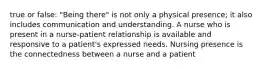 true or false: "Being there" is not only a physical presence; it also includes communication and understanding. A nurse who is present in a nurse-patient relationship is available and responsive to a patient's expressed needs. Nursing presence is the connectedness between a nurse and a patient