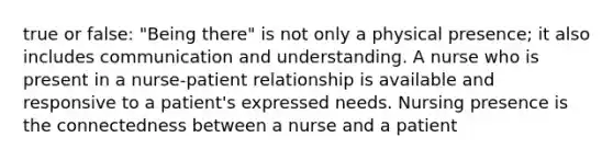 true or false: "Being there" is not only a physical presence; it also includes communication and understanding. A nurse who is present in a nurse-patient relationship is available and responsive to a patient's expressed needs. Nursing presence is the connectedness between a nurse and a patient