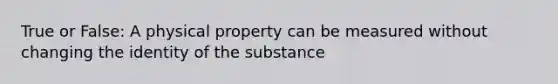 True or False: A physical property can be measured without changing the identity of the substance