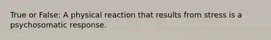 True or False: A physical reaction that results from stress is a psychosomatic response.