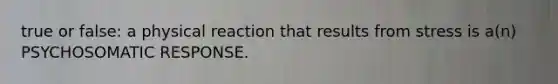 true or false: a physical reaction that results from stress is a(n) PSYCHOSOMATIC RESPONSE.