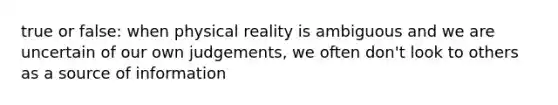 true or false: when physical reality is ambiguous and we are uncertain of our own judgements, we often don't look to others as a source of information