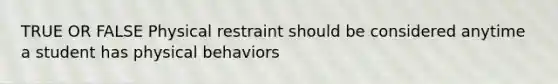 TRUE OR FALSE Physical restraint should be considered anytime a student has physical behaviors