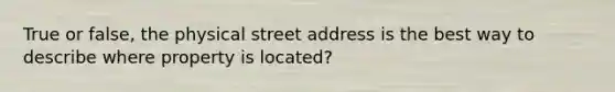 True or false, the physical street address is the best way to describe where property is located?